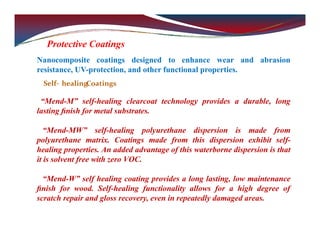 Protective Coatings
Nanocomposite coatings designed to enhance wear and abrasion
resistance, UV-protection, and other functional properties.
Self‐ healingCoatings
“Mend-M” self-healing clearcoat technology provides a durable, long
lasting ﬁnish for metal substrates.
“Mend-MW” self-healing polyurethane dispersion is made from
polyurethane matrix. Coatings made from this dispersion exhibit self-
healing properties. An added advantage of this waterborne dispersion is that
it is solvent free with zero VOC.
“Mend-W” self healing coating provides a long lasting, low maintenance
ﬁnish for wood. Self-healing functionality allows for a high degree of
scratch repair and gloss recovery, even in repeatedly damaged areas.
 