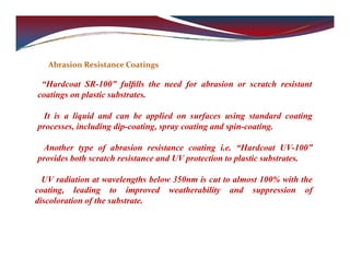 Abrasion Resistance Coatings
“Hardcoat SR-100” fulﬁlls the need for abrasion or scratch resistant
coatings on plastic substrates.
It is a liquid and can be applied on surfaces using standard coating
processes, including dip-coating, spray coating and spin-coating.
Another type of abrasion resistance coating i.e. “Hardcoat UV-100”
provides both scratch resistance and UV protection to plastic substrates.
UV radiation at wavelengths below 350nm is cut to almost 100% with the
coating, leading to improved weatherability and suppression of
discoloration of the substrate.
 