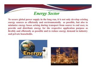 Energy Sector
To secure global power supply in the long run, it is not only develop existing
energy sources as efﬁciently and environmentally as possible, but also to
minimize energy losses arising during transport from source to end user, to
provide and distribute energy for the respective application purpose as
ﬂexibly and efﬁciently as possible and to reduce energy demand in industry
and private households.
 