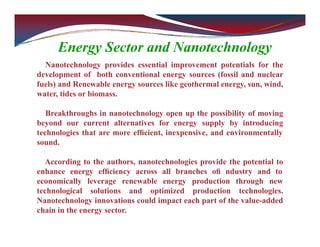 Energy Sector and Nanotechnology
Nanotechnology provides essential improvement potentials for the
development of both conventional energy sources (fossil and nuclear
fuels) and Renewable energy sources like geothermal energy, sun, wind,
water, tides or biomass.
Breakthroughs in nanotechnology open up the possibility of moving
beyond our current alternatives for energy supply by introducing
technologies that are more efﬁcient, inexpensive, and environmentally
sound.
According to the authors, nanotechnologies provide the potential to
enhance energy efﬁciency across all branches oﬁ ndustry and to
economically leverage renewable energy production through new
technological solutions and optimized production technologies.
Nanotechnology innovations could impact each part of the value-added
chain in the energy sector.
 