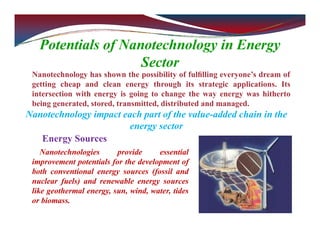 Potentials of Nanotechnology in Energy
Sector
Nanotechnology has shown the possibility of fulﬁlling everyone’s dream of
getting cheap and clean energy through its strategic applications. Its
intersection with energy is going to change the way energy was hitherto
being generated, stored, transmitted, distributed and managed.
Nanotechnology impact each part of the value-added chain in the
energy sector
Energy Sources
Nanotechnologies provide essential
improvement potentials for the development of
both conventional energy sources (fossil and
nuclear fuels) and renewable energy sources
like geothermal energy, sun, wind, water, tides
or biomass.
 