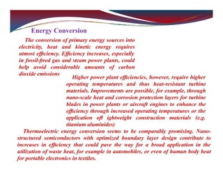 Energy Conversion
The conversion of primary energy sources into
electricity, heat and kinetic energy requires
utmost efﬁciency. Efﬁciency increases, especially
in fossil-ﬁred gas and steam power plants, could
help avoid considerable amounts of carbon
dioxide emissions
Higher power plant efﬁciencies, however, require higher
operating temperatures and thus heat-resistant turbine
materials. Improvements are possible, for example, through
nano-scale heat and corrosion protection layers for turbine
blades in power plants or aircraft engines to enhance the
efﬁciency through increased operating temperatures or the
application oﬂ ightweight construction materials (e.g.
titanium aluminides)
Thermoelectric energy conversion seems to be comparably promising. Nano-
structured semiconductors with optimized boundary layer design contribute to
increases in efﬁciency that could pave the way for a broad application in the
utilization of waste heat, for example in automobiles, or even of human body heat
for portable electronics in textiles.
 