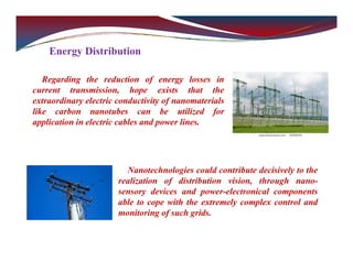 Energy Distribution
Regarding the reduction of energy losses in
current transmission, hope exists that the
extraordinary electric conductivity of nanomaterials
like carbon nanotubes can be utilized for
application in electric cables and power lines.
Nanotechnologies could contribute decisively to the
realization of distribution vision, through nano-
sensory devices and power-electronical components
able to cope with the extremely complex control and
monitoring of such grids.
 