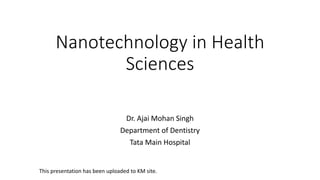 Nanotechnology in Health
Sciences
Dr. Ajai Mohan Singh
Department of Dentistry
Tata Main Hospital
This presentation has been uploaded to KM site.
 