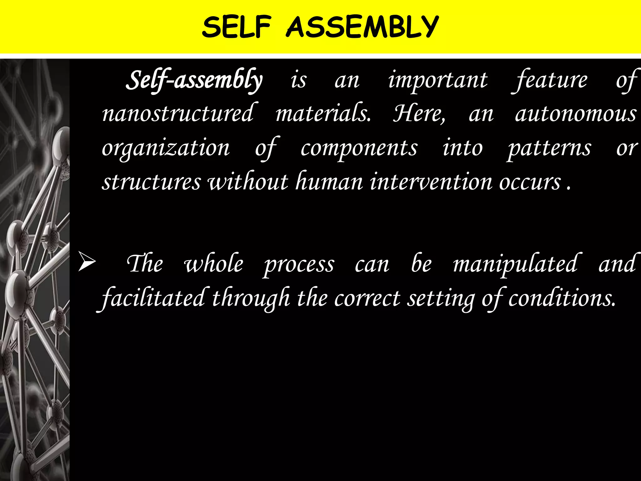 SELF ASSEMBLY
 Self-assembly is an important feature of
nanostructured materials. Here, an autonomous
organization of components into patterns or
structures without human intervention occurs .
 The whole process can be manipulated and
facilitated through the correct setting of conditions.
 