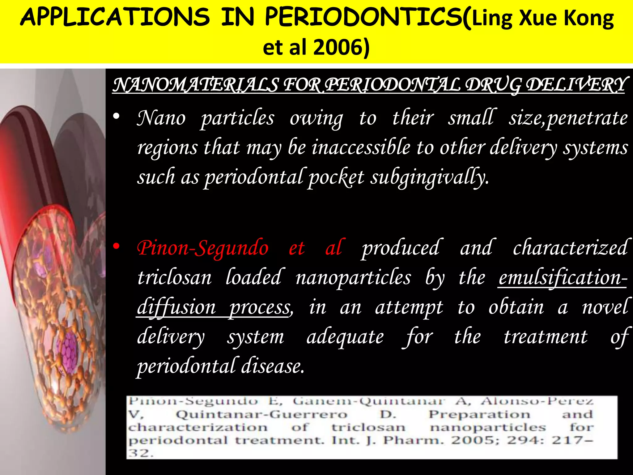 APPLICATIONS IN PERIODONTICS(Ling Xue Kong
et al 2006)
NANOMATERIALS FOR PERIODONTAL DRUG DELIVERY
• Nano particles owing to their small size,penetrate
regions that may be inaccessible to other delivery systems
such as periodontal pocket subgingivally.
• Pinon-Segundo et al produced and characterized
triclosan loaded nanoparticles by the emulsification-
diffusion process, in an attempt to obtain a novel
delivery system adequate for the treatment of
periodontal disease.
 