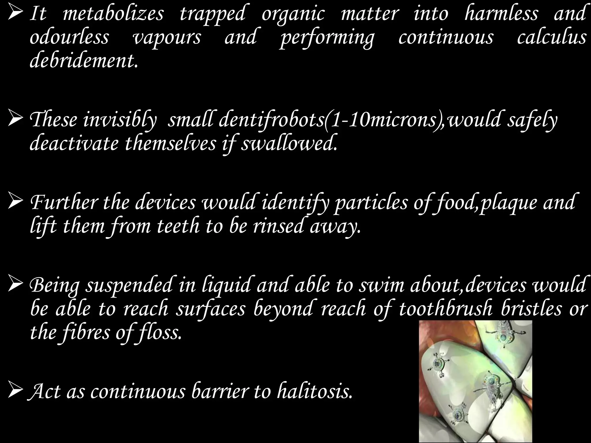 It metabolizes trapped organic matter into harmless and
odourless vapours and performing continuous calculus
debridement.
These invisibly small dentifrobots(1-10microns),would safely
deactivate themselves if swallowed.
Further the devices would identify particles of food,plaque and
lift them from teeth to be rinsed away.
Being suspended in liquid and able to swim about,devices would
be able to reach surfaces beyond reach of toothbrush bristles or
the fibres of floss.
Act as continuous barrier to halitosis.
 
