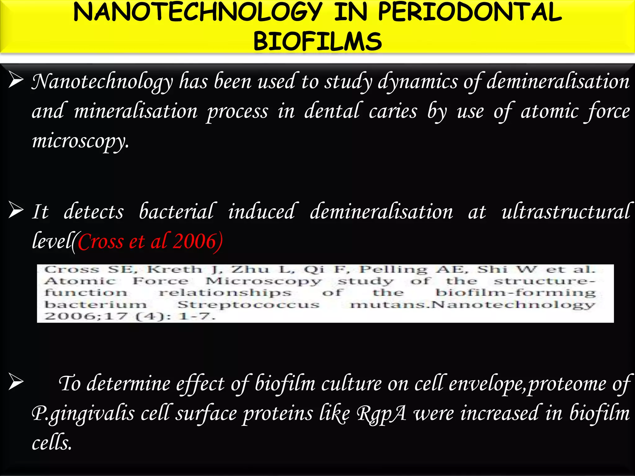NANOTECHNOLOGY IN PERIODONTAL
BIOFILMS
 Nanotechnology has been used to study dynamics of demineralisation
and mineralisation process in dental caries by use of atomic force
microscopy.
 It detects bacterial induced demineralisation at ultrastructural
level(Cross et al 2006)
 To determine effect of biofilm culture on cell envelope,proteome of
P.gingivalis cell surface proteins like RgpA were increased in biofilm
cells.
 