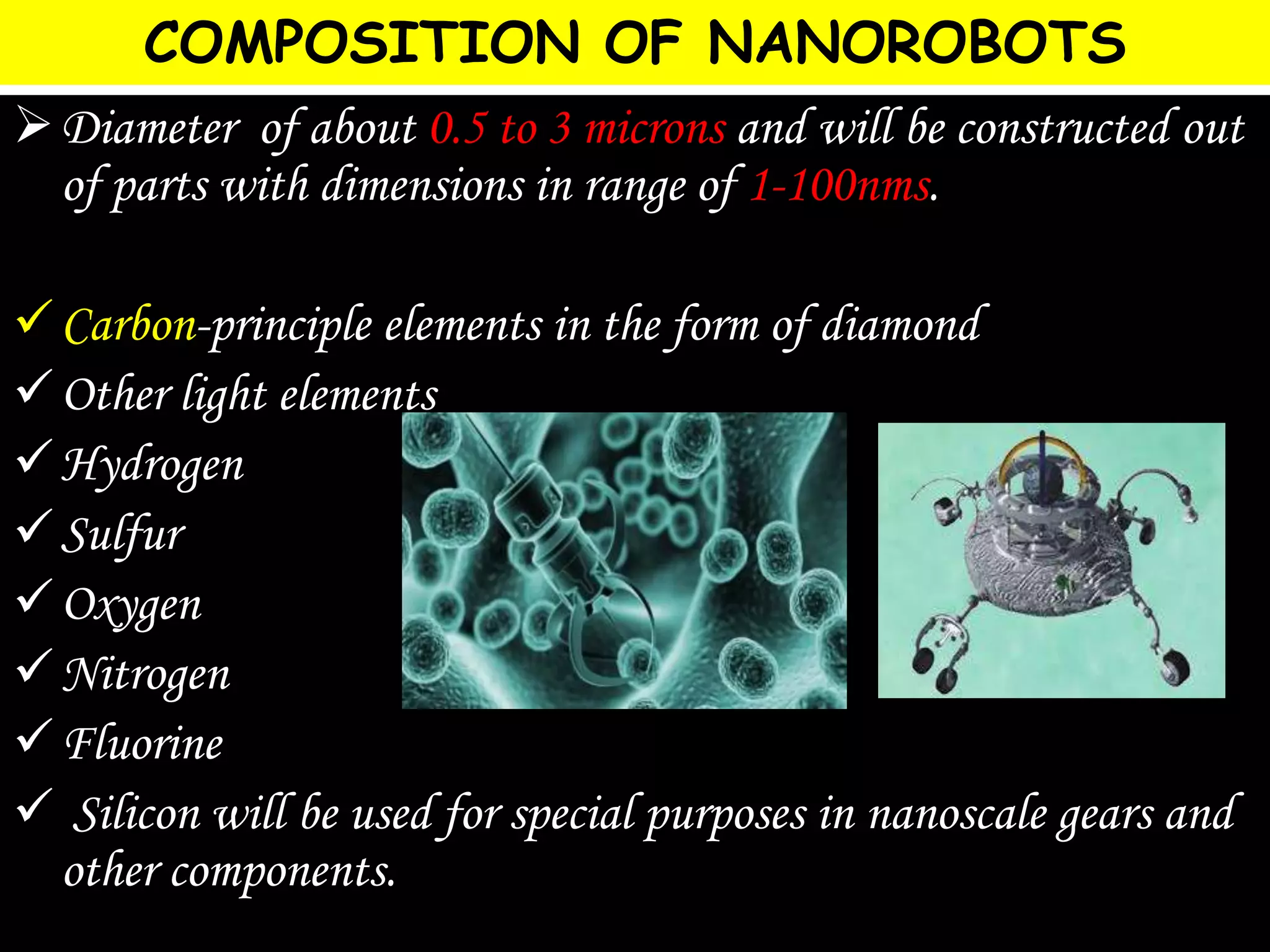 COMPOSITION OF NANOROBOTS
Diameter of about 0.5 to 3 microns and will be constructed out
of parts with dimensions in range of 1-100nms.
Carbon-principle elements in the form of diamond
Other light elements
Hydrogen
Sulfur
Oxygen
Nitrogen
Fluorine
 Silicon will be used for special purposes in nanoscale gears and
other components.
 
