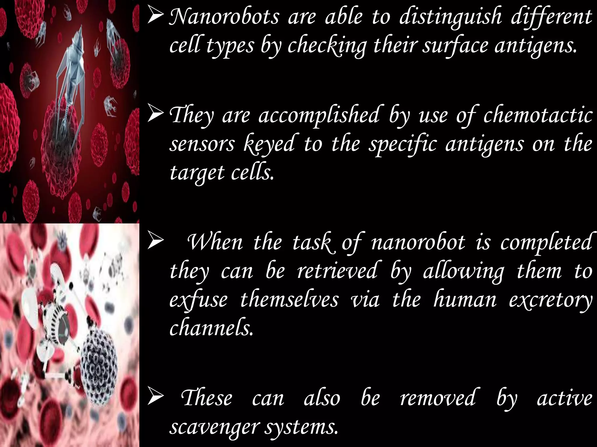 Nanorobots are able to distinguish different
cell types by checking their surface antigens.
They are accomplished by use of chemotactic
sensors keyed to the specific antigens on the
target cells.
 When the task of nanorobot is completed
they can be retrieved by allowing them to
exfuse themselves via the human excretory
channels.
 These can also be removed by active
scavenger systems.
 