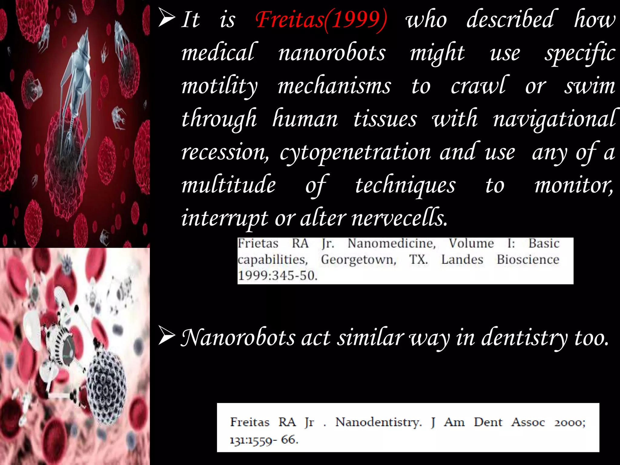 It is Freitas(1999) who described how
medical nanorobots might use specific
motility mechanisms to crawl or swim
through human tissues with navigational
recession, cytopenetration and use any of a
multitude of techniques to monitor,
interrupt or alter nervecells.
Nanorobots act similar way in dentistry too.
 