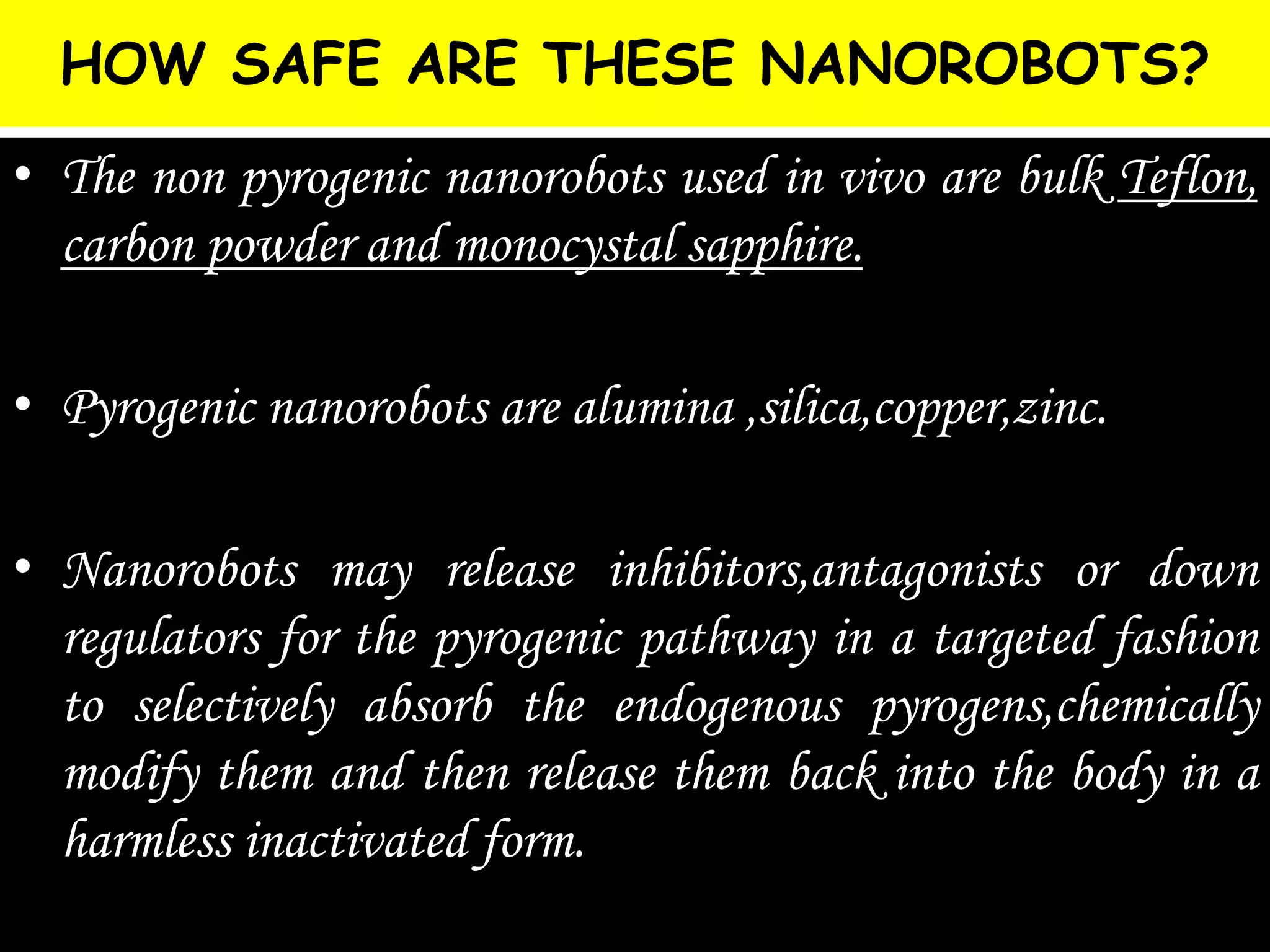 HOW SAFE ARE THESE NANOROBOTS?
• The non pyrogenic nanorobots used in vivo are bulk Teflon,
carbon powder and monocystal sapphire.
• Pyrogenic nanorobots are alumina ,silica,copper,zinc.
• Nanorobots may release inhibitors,antagonists or down
regulators for the pyrogenic pathway in a targeted fashion
to selectively absorb the endogenous pyrogens,chemically
modify them and then release them back into the body in a
harmless inactivated form.
 
