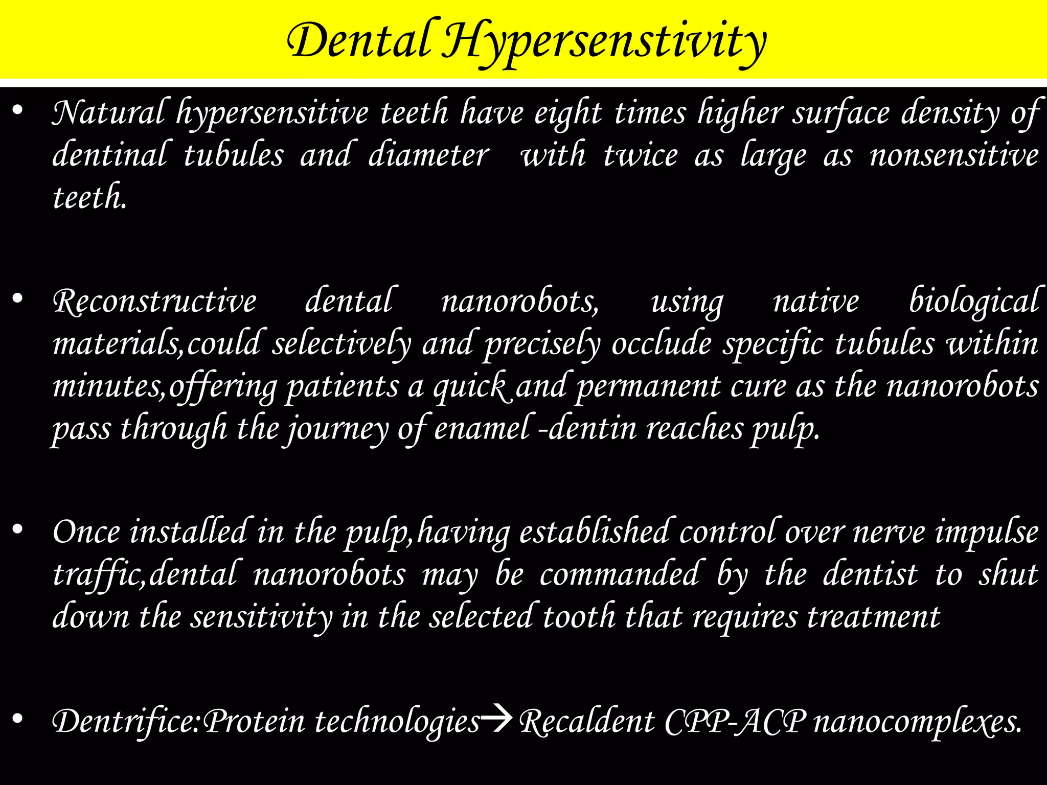 Dental Hypersenstivity
• Natural hypersensitive teeth have eight times higher surface density of
dentinal tubules and diameter with twice as large as nonsensitive
teeth.
• Reconstructive dental nanorobots, using native biological
materials,could selectively and precisely occlude specific tubules within
minutes,offering patients a quick and permanent cure as the nanorobots
pass through the journey of enamel -dentin reaches pulp.
• Once installed in the pulp,having established control over nerve impulse
traffic,dental nanorobots may be commanded by the dentist to shut
down the sensitivity in the selected tooth that requires treatment
• Dentrifice:Protein technologiesRecaldent CPP-ACP nanocomplexes.
 