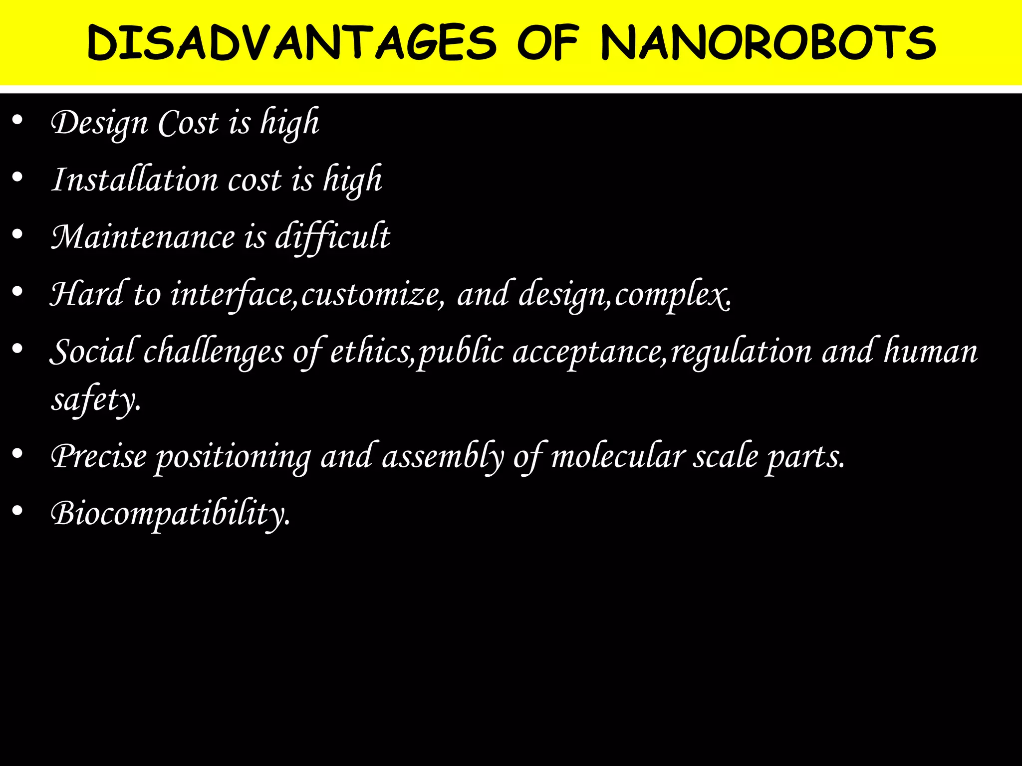 DISADVANTAGES OF NANOROBOTS
• Design Cost is high
• Installation cost is high
• Maintenance is difficult
• Hard to interface,customize, and design,complex.
• Social challenges of ethics,public acceptance,regulation and human
safety.
• Precise positioning and assembly of molecular scale parts.
• Biocompatibility.
 
