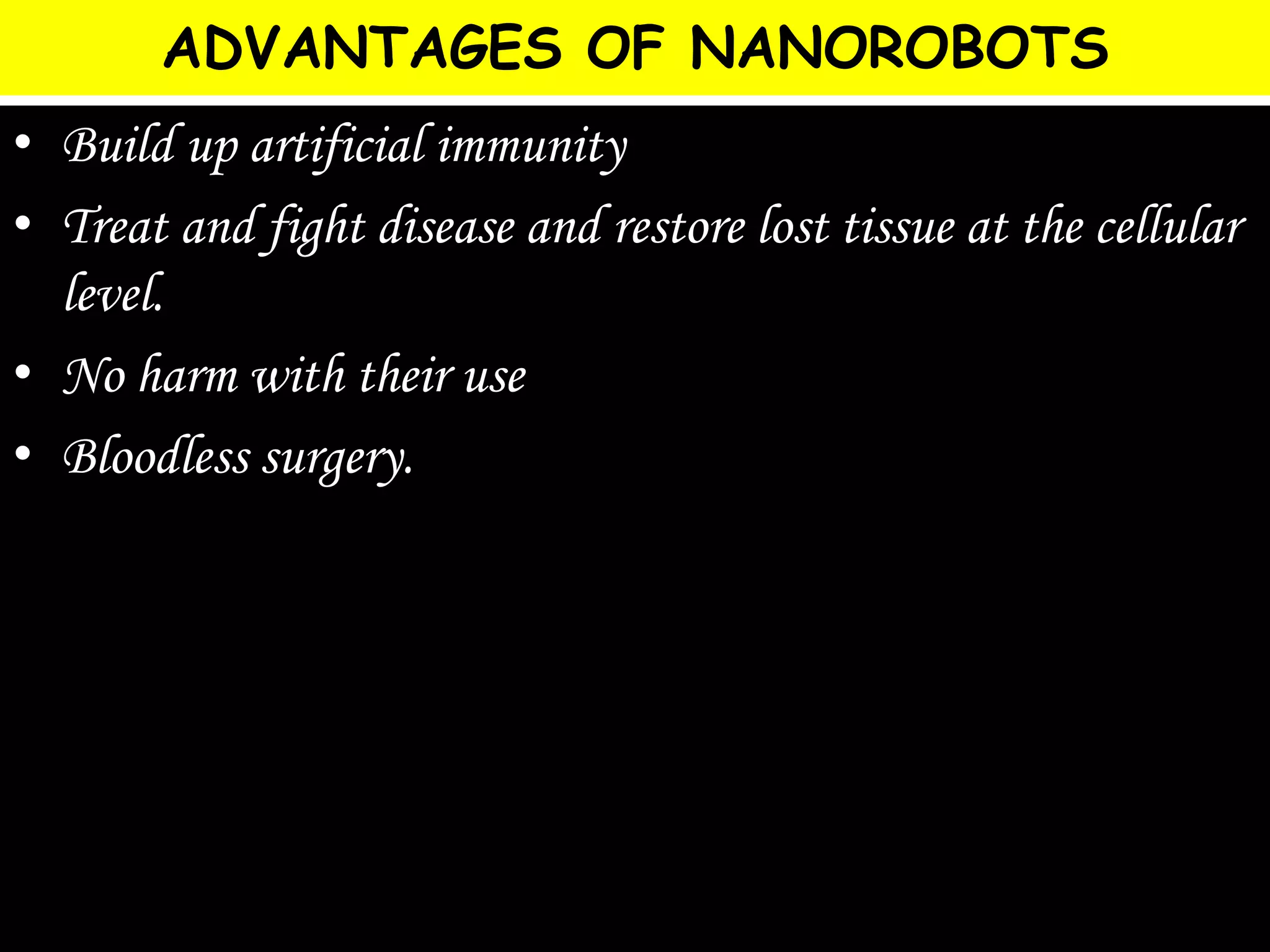 ADVANTAGES OF NANOROBOTS
• Build up artificial immunity
• Treat and fight disease and restore lost tissue at the cellular
level.
• No harm with their use
• Bloodless surgery.
 