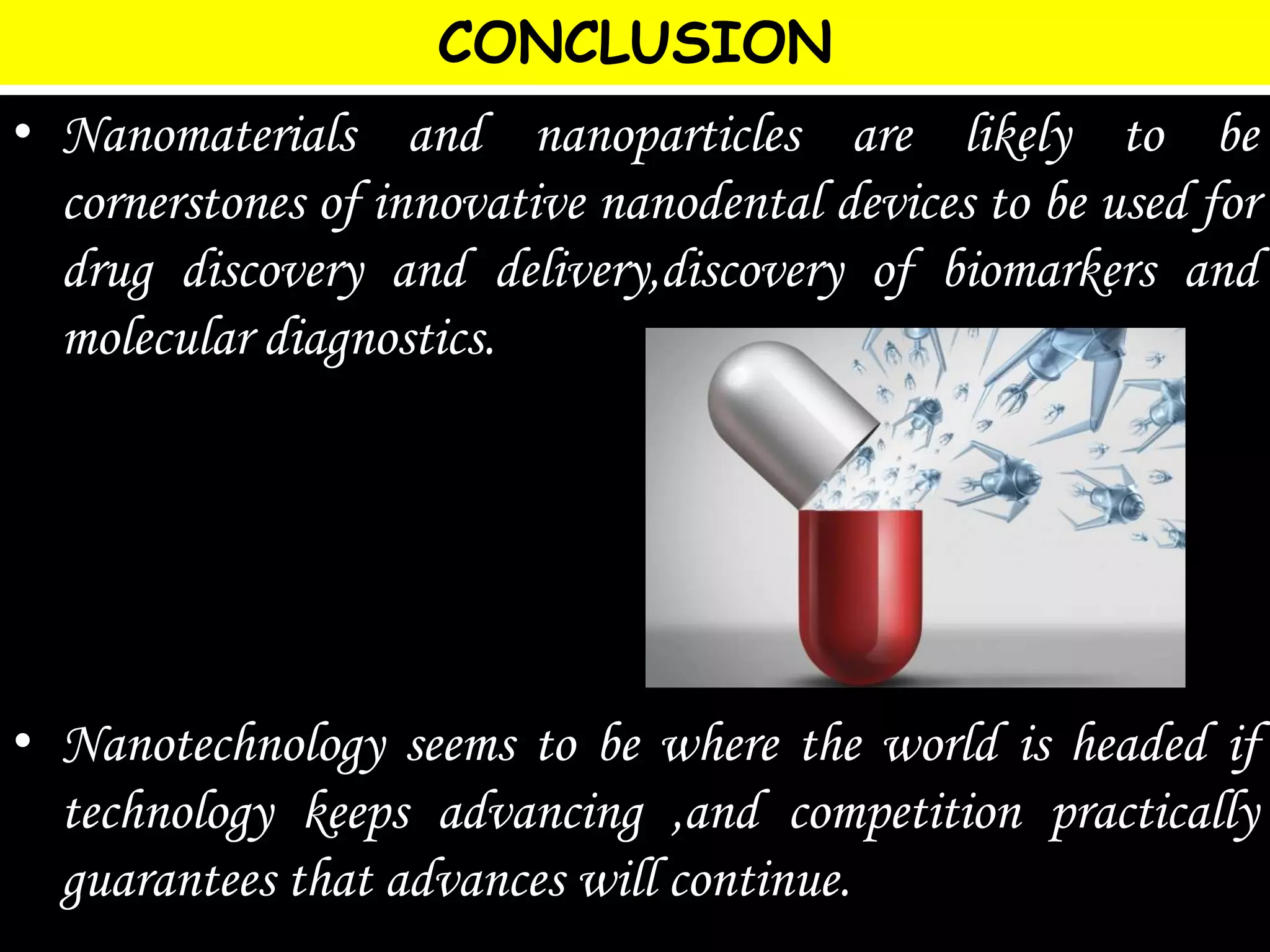 CONCLUSION
• Nanomaterials and nanoparticles are likely to be
cornerstones of innovative nanodental devices to be used for
drug discovery and delivery,discovery of biomarkers and
molecular diagnostics.
• Nanotechnology seems to be where the world is headed if
technology keeps advancing ,and competition practically
guarantees that advances will continue.
 