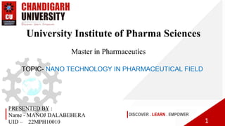 DISCOVER . LEARN . EMPOWER
University Institute of Pharma Sciences
1
Master in Pharmaceutics
PRESENTED BY :
Name - MANOJ DALABEHERA
UID – 22MPH10010
TOPIC- NANO TECHNOLOGY IN PHARMACEUTICAL FIELD
 