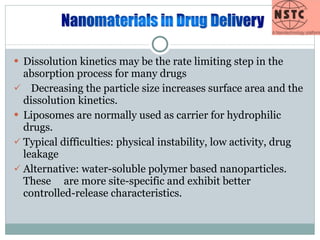 Dissolution kinetics may be the rate limiting step in the absorption process for many drugs Decreasing the particle size increases surface area and the dissolution kinetics. Liposomes are normally used as carrier for hydrophilic drugs.  Typical difficulties: physical instability, low activity, drug leakage Alternative: water-soluble polymer based nanoparticles. These  are more site-specific and exhibit better controlled-release characteristics. 