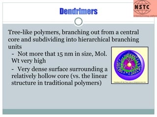 - Not more that 15 nm in size, Mol. Wt very high - Very dense surface surrounding a relatively hollow core (vs. the linear structure in traditional polymers) Tree-like polymers, branching out from a central core and subdividing into hierarchical branching units Courtesy of:  http://www.uea.ac.uk/cap/wmcc/anc.htm 