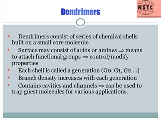 Dendrimers consist of series of chemical shells built on a small core molecule Surface may consist of acids or amines    means to attach functional groups    control/modify properties Each shell is called a generation (G0, G1, G2….) Branch density increases with each generation Contains cavities and channels    can be used to trap guest molecules for various applications. 