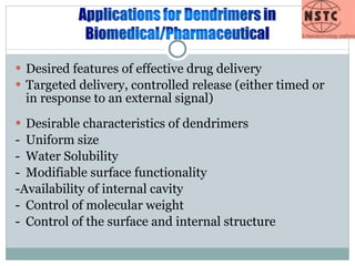 Desired features of effective drug delivery Targeted delivery, controlled release (either timed or in response to an external signal) Desirable characteristics of dendrimers - Uniform size - Water Solubility - Modifiable surface functionality -Availability of internal cavity - Control of molecular weight - Control of the surface and internal structure  