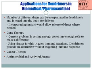 Number of different drugs can be encapsulated in dendrimers and injected into the body  for delivery - Incorporating sensors would allow release of drugs where needed Gene Therapy - Current problem is getting enough genes into enough cells to make a difference.  - Using viruses for this triggers immune reactions.  Dendrimers provide an alternative without triggering immune response Cancer Therapy Antimicrobial and Antiviral Agents 