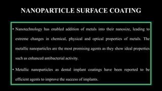 NANOPARTICLE SURFACE COATING
• Nanotechnology has enabled addition of metals into their nanosize, leading to
extreme changes in chemical, physical and optical properties of metals. The
metallic nanoparticles are the most promising agents as they show ideal properties
such as enhanced antibacterial activity.
• Metallic nanoparticles as dental implant coatings have been reported to be
efficient agents to improve the success of implants.
 