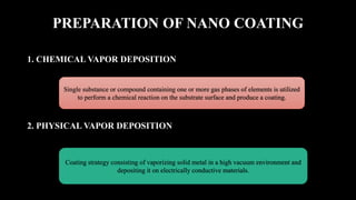 PREPARATION OF NANO COATING
1. CHEMICAL VAPOR DEPOSITION
2. PHYSICAL VAPOR DEPOSITION
Single substance or compound containing one or more gas phases of elements is utilized
to perform a chemical reaction on the substrate surface and produce a coating.
Coating strategy consisting of vaporizing solid metal in a high vacuum environment and
depositing it on electrically conductive materials.
 