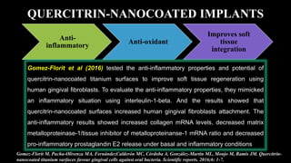 QUERCITRIN-NANOCOATED IMPLANTS
Anti-
inflammatory
Anti-oxidant
Improves soft
tissue
integration
Gomez-Florit et al (2016) tested the anti-inflammatory properties and potential of
quercitrin-nanocoated titanium surfaces to improve soft tissue regeneration using
human gingival fibroblasts. To evaluate the anti-inflammatory properties, they mimicked
an inflammatory situation using interleulin-1-beta. And the results showed that
quercitrin-nanocoated surfaces increased human gingival fibroblasts attachment. The
anti-inflammatory results showed increased collagen mRNA levels, decreased matrix
metalloproteinase-1/tissue inhibitor of metalloproteinanse-1 mRNA ratio and decreased
pro-inflammatory prostaglandin E2 release under basal and inflammatory conditions
Gomez-Florit M, Pacha-Olivenza MA, FernándezCalderón MC, Córdoba A, González-Martín ML, Monjo M, Ramis JM. Quercitrin-
nanocoated titanium surfaces favour gingival cells against oral bacteria. Scientific reports. 2016;6: 1-7.
 