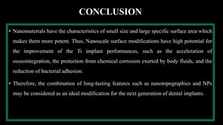 CONCLUSION
• Nanomaterials have the characteristics of small size and large specific surface area which
makes them more potent. Thus, Nanoscale surface modifications have high potential for
the improvement of the Ti implant performances, such as the acceleration of
osseointegration, the protection from chemical corrosion exerted by body fluids, and the
reduction of bacterial adhesion.
• Therefore, the combination of long-lasting features such as nanotopographies and NPs
may be considered as an ideal modification for the next generation of dental implants.
 