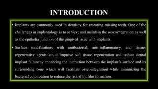 INTRODUCTION
• Implants are commonly used in dentistry for restoring missing teeth. One of the
challenges in implantology is to achieve and maintain the osseointegration as well
as the epithelial junction of the gingival tissue with implants.
• Surface modifications with antibacterial, anti-inflammatory, and tissue-
regenerative agents could improve soft tissue regeneration and reduce dental
implant failure by enhancing the interaction between the implant’s surface and its
surrounding bone which will facilitate osseointegration while minimizing the
bacterial colonization to reduce the risk of biofilm formation.
 