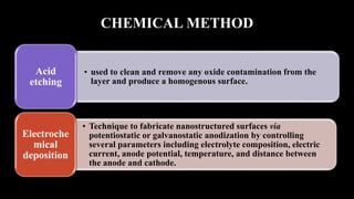 CHEMICAL METHOD
• used to clean and remove any oxide contamination from the
layer and produce a homogenous surface.
Acid
etching
• Technique to fabricate nanostructured surfaces via
potentiostatic or galvanostatic anodization by controlling
several parameters including electrolyte composition, electric
current, anode potential, temperature, and distance between
the anode and cathode.
Electroche
mical
deposition
 