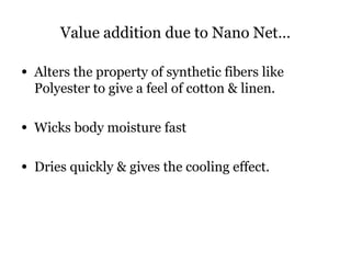 Value addition due to Nano Net…
• Alters the property of synthetic fibers like
Polyester to give a feel of cotton & linen.
• Wicks body moisture fast
• Dries quickly & gives the cooling effect.
 