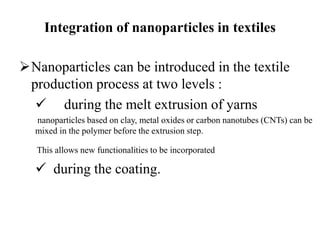 Integration of nanoparticles in textiles
Nanoparticles can be introduced in the textile
production process at two levels :
 during the melt extrusion of yarns
nanoparticles based on clay, metal oxides or carbon nanotubes (CNTs) can be
mixed in the polymer before the extrusion step.
This allows new functionalities to be incorporated
 during the coating.
 