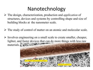Nanotechnology
 The design, characterization, production and application of
structures, devices and systems by controlling shape and size of
building blocks at the nanometer scale.
 The study of control of matter on an atomic and molecular scale.
 Involves engineering on a small scale to create smaller, cheaper,
lighter, and faster devices that can do more things with less raw
materials.
 
