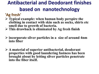 Antibacterial and Deodorant finishes
based on nanotechnology
'Ag fresh'
 Typical example: when human body perspire the
clothing in contact with skin such as socks, shirts etc
smell due to growth of bacteria.
 This drawback is eliminated by Ag fresh finish
 incorporate silver particles in a size of around 4nm
into fiber
 A material of superior antibacterial, deodorant
properties with good laundering fastness has been
brought about by letting silver particles penetrate
into the fiber itself.
 