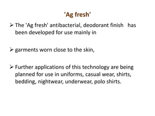 'Ag fresh'
 The 'Ag fresh' antibacterial, deodorant finish has
been developed for use mainly in
 garments worn close to the skin,
 Further applications of this technology are being
planned for use in uniforms, casual wear, shirts,
bedding, nightwear, underwear, polo shirts.
 