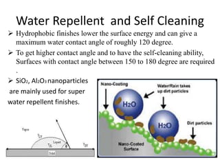 Water Repellent and Self Cleaning
 Hydrophobic finishes lower the surface energy and can give a
maximum water contact angle of roughly 120 degree.
 To get higher contact angle and to have the self-cleaning ability,
Surfaces with contact angle between 150 to 180 degree are required
.
 SiO2, Al2O3 nanoparticles
are mainly used for super
water repellent finishes.
 
