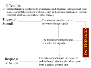E-Textiles
 Smart/interactive textiles (SIT) are materials and structures that sense and react
to environmental conditions or stimuli, such as those from mechanical, thermal,
chemical, electrical, magnetic or other sources.
Trigger or
Stimuli
Response
or Action
CONTROLLING
The sensors provide a nerve
system to detect signals
The processor analyzes and
evaluates the signals
The actuators act upon the detected
and evaluated signal either directly or
from a central control unit
 