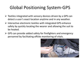 Global Positioning System-GPS
 Textiles integrated with sensory devices driven by a GPS can
detect a user’s exact location anytime and in any weather.
 Interactive electronic textiles with integrated GPS enhance
safety by quickly locating the wearer and allowing the suit to
be heated.
 GPS can provide added safety for firefighters and emergency
personnel by facilitating offsite monitoring of vitals.
 