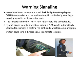 Warning Signaling
 A combination of sensors and small flexible light emitting displays
(FLED) can receive and respond to stimuli from the body, enabling a
warning signal to be displayed or sent.
 The sensors can monitor heart rate, respiration, and temperature.
 If vital signals were below critical values, a FLED would automatically
display, for example, a flashing red light, and a wireless communication
system could send a distress signal to a remote location.
 