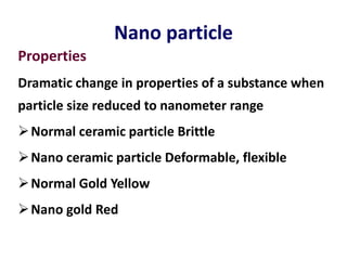 Nano particle
Properties
Dramatic change in properties of a substance when
particle size reduced to nanometer range
Normal ceramic particle Brittle
Nano ceramic particle Deformable, flexible
Normal Gold Yellow
Nano gold Red
 