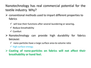 Nanotechnology has real commercial potential for the
textile industry. Why?
 conventional methods used to impart different properties to
fabrics
 will lose their functions after several laundering or wearing.
 Reduce breathability
 Comfort
 Nanotechnology can provide high durability for fabrics
because:
 nano-particles have a large surface area-to-volume ratio
 high surface energy.
 Coating of nano-particles on fabrics will not affect their
breathability or hand feel.
 