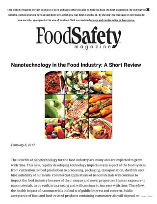 Nanotechnology in the Food Industry: A Short Review
February 8, 2017
The benefits of nanotechnology for the food industry are many and are expected to grow
with time. This new, rapidly developing technology impacts every aspect of the food system
from cultivation to food production to processing, packaging, transportation, shelf life and
bioavailability of nutrients. Commercial applications of nanomaterials will continue to
impact the food industry because of their unique and novel properties. Human exposure to
nanomaterials, as a result, is increasing and will continue to increase with time. Therefore,
the health impact of nanomaterials in food is of public interest and concern. Public
acceptance of food and food-related products containing nanomaterials will depend on Privacy - Terms
This websit e requires cert ain cookies to work and uses ot her cookies to help you have t he best experience. By visit ing t his
websit e, cert ain cookies have already been set , which you may delet e and block. By closing t his message or cont inuing to
use our sit e, you agree to t he use of cookies. Visit our updat ed privacy and cookie policy to learn more.

 