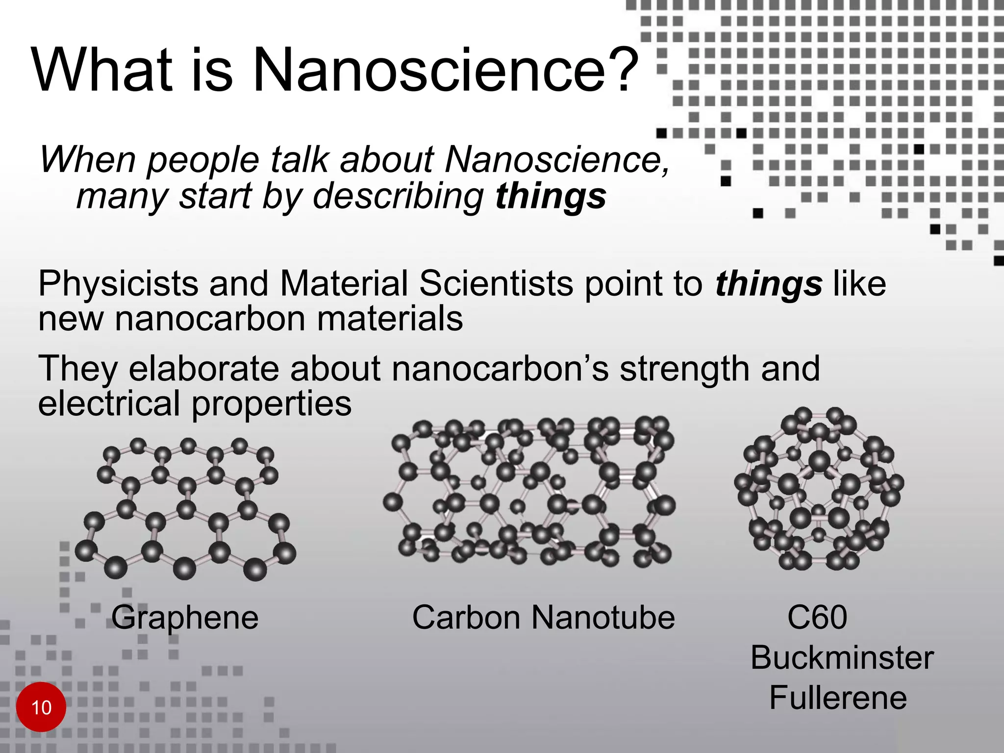 What is Nanoscience?
When people talk about Nanoscience,
many start by describing things
Physicists and Material Scientists point to things like
new nanocarbon materials
They elaborate about nanocarbon’s strength and
electrical properties
Graphene Carbon Nanotube C60
Buckminster
Fullerene10
 