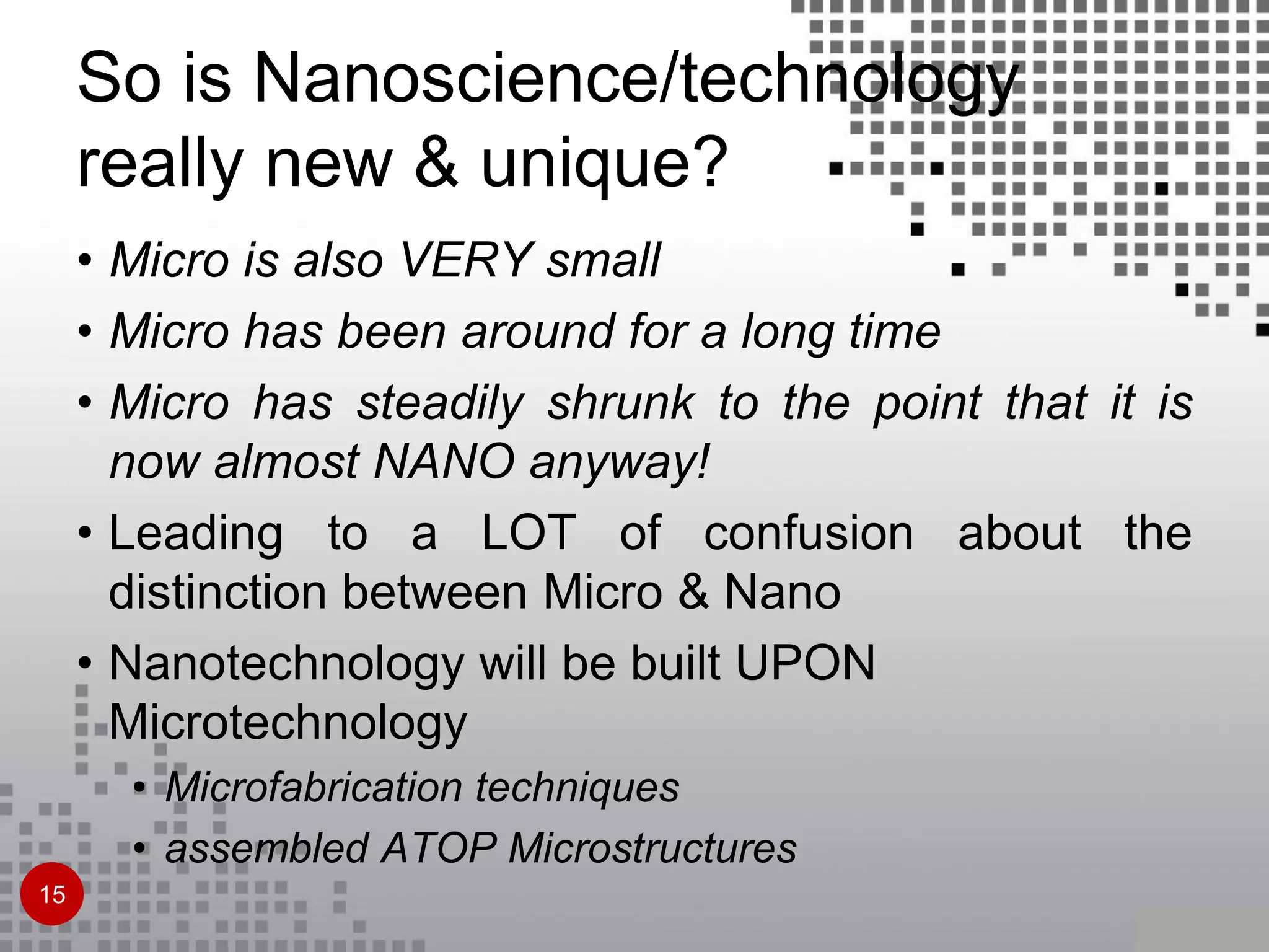 So is Nanoscience/technology
really new & unique?
• Micro is also VERY small
• Micro has been around for a long time
• Micro has steadily shrunk to the point that it is
now almost NANO anyway!
• Leading to a LOT of confusion about the
distinction between Micro & Nano
• Nanotechnology will be built UPON
Microtechnology
• Microfabrication techniques
• assembled ATOP Microstructures
15
 