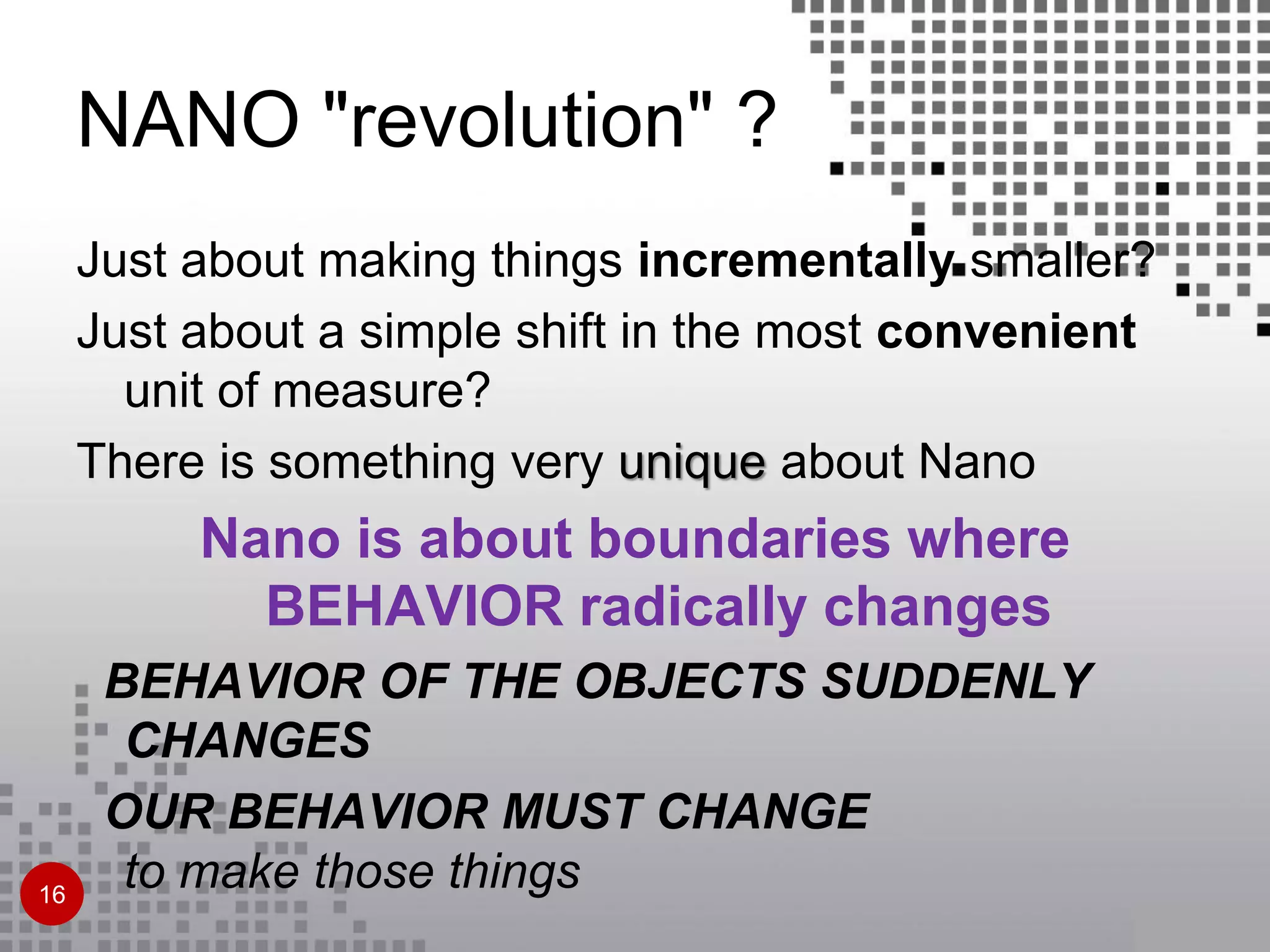 NANO "revolution" ?
Just about making things incrementally smaller?
Just about a simple shift in the most convenient
unit of measure?
There is something very unique about Nano
Nano is about boundaries where
BEHAVIOR radically changes
BEHAVIOR OF THE OBJECTS SUDDENLY
CHANGES
OUR BEHAVIOR MUST CHANGE
to make those things16
 