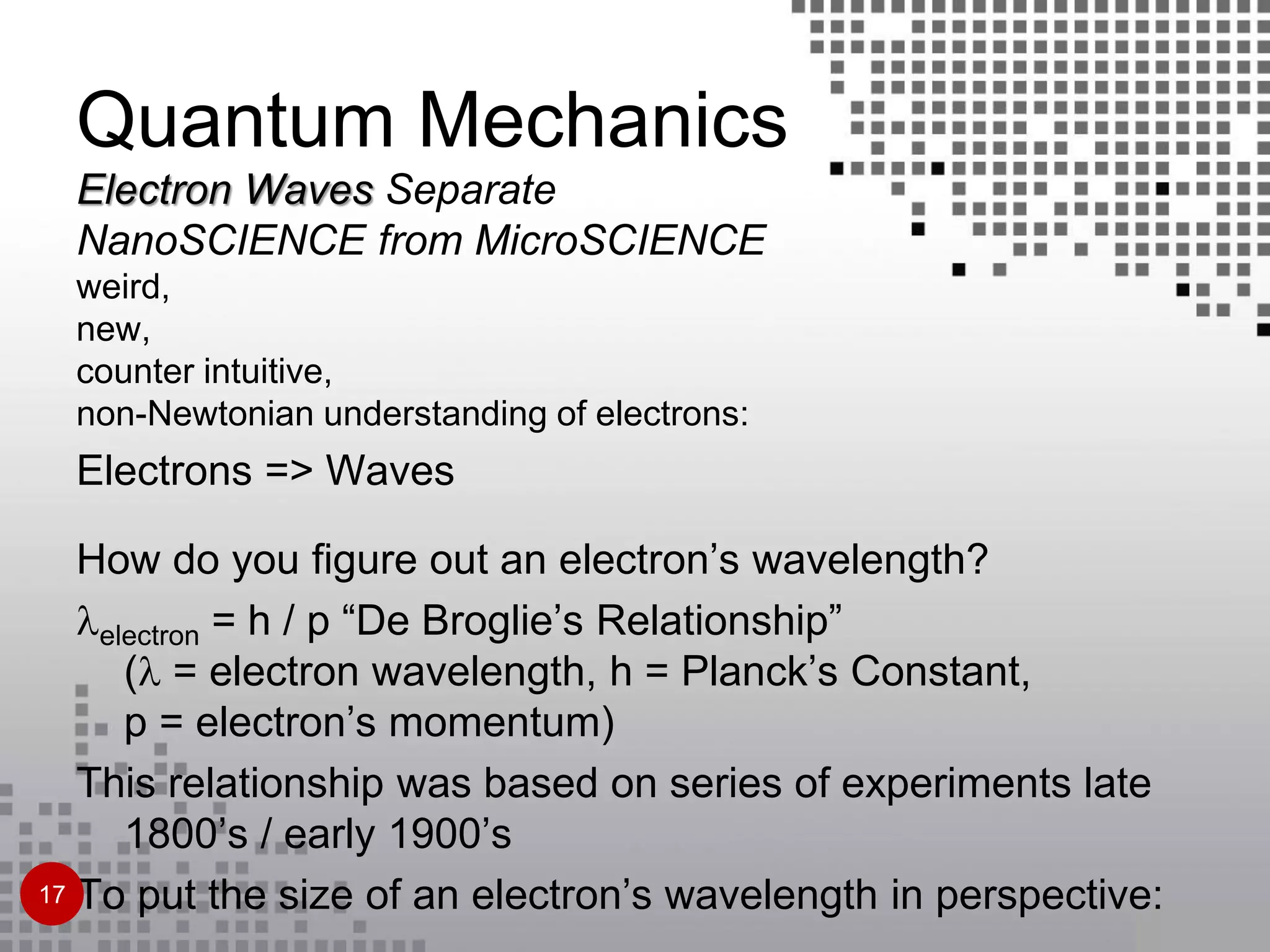Quantum Mechanics
Electron Waves Separate
NanoSCIENCE from MicroSCIENCE
weird,
new,
counter intuitive,
non-Newtonian understanding of electrons:
Electrons => Waves
How do you figure out an electron’s wavelength?
electron = h / p “De Broglie’s Relationship”
( = electron wavelength, h = Planck’s Constant,
p = electron’s momentum)
This relationship was based on series of experiments late
1800’s / early 1900’s
To put the size of an electron’s wavelength in perspective:17
 