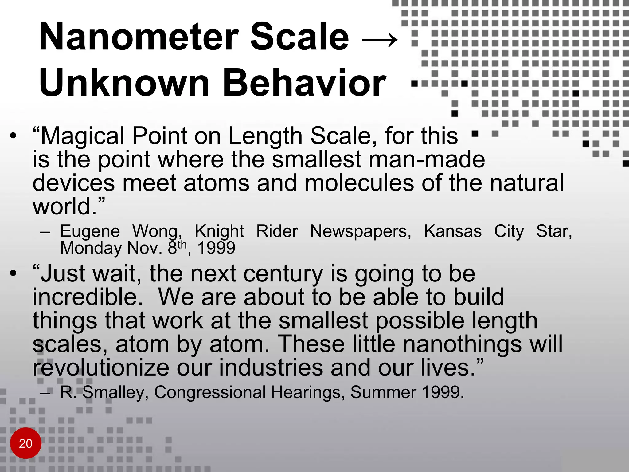 • “Magical Point on Length Scale, for this
is the point where the smallest man-made
devices meet atoms and molecules of the natural
world.”
– Eugene Wong, Knight Rider Newspapers, Kansas City Star,
Monday Nov. 8th, 1999
• “Just wait, the next century is going to be
incredible. We are about to be able to build
things that work at the smallest possible length
scales, atom by atom. These little nanothings will
revolutionize our industries and our lives.”
– R. Smalley, Congressional Hearings, Summer 1999.
Nanometer Scale →
Unknown Behavior
20
 