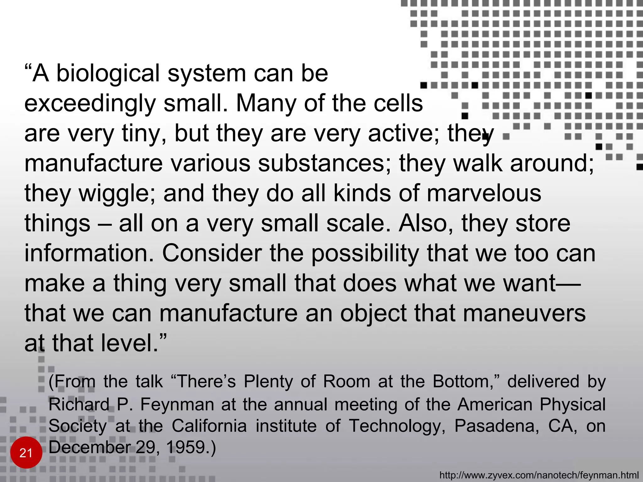 “A biological system can be
exceedingly small. Many of the cells
are very tiny, but they are very active; they
manufacture various substances; they walk around;
they wiggle; and they do all kinds of marvelous
things – all on a very small scale. Also, they store
information. Consider the possibility that we too can
make a thing very small that does what we want—
that we can manufacture an object that maneuvers
at that level.”
(From the talk “There’s Plenty of Room at the Bottom,” delivered by
Richard P. Feynman at the annual meeting of the American Physical
Society at the California institute of Technology, Pasadena, CA, on
December 29, 1959.)
http://www.zyvex.com/nanotech/feynman.html
21
 